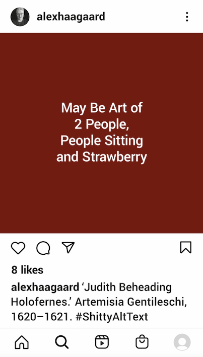 An Instagram post, viewed on a smartphone. An image of the alt text autogenerated by Instagram for a painting in which a plump woman, assisted by her young maidservant, methodically severs a man’s neck with a sword, leaning away from his spurting arterial blood to avoid ruining her opulent yellow dress. The alt text reads, “May Be Art of 2 People, People Sitting and Strawberry.”