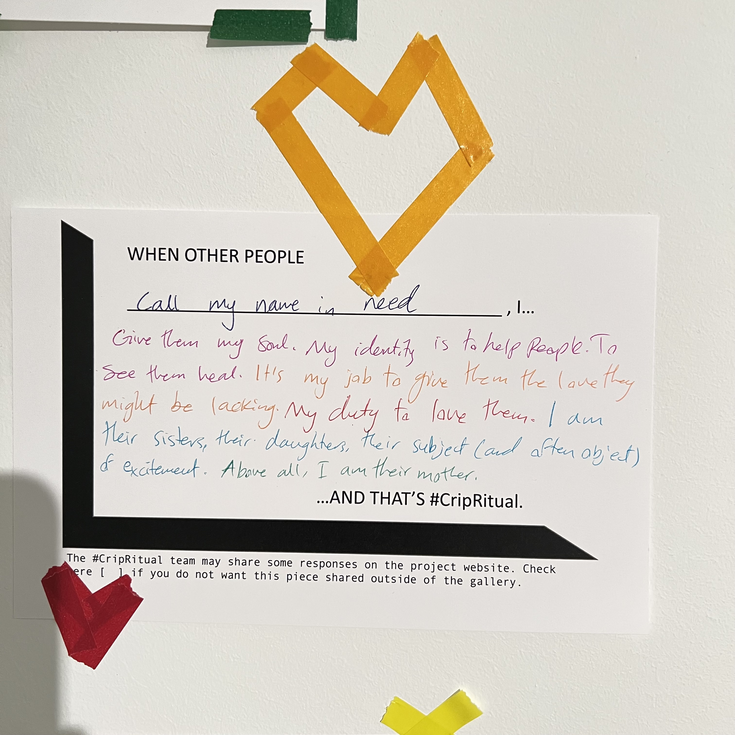 Gallery visitor #CripRitual: Black text printed on white paper: WHEN OTHER PEOPLE (hand written response in pink, purple, yellow, read, blue, green ink)"call my name in need, I given them my soul. My identity is to help people. To see them heal. It's my job to given them the love they might be lacking. My duty to love them. I am their sisters, their daughters, their subject (and often object) of excitement. Above all I am their mother. AND THAT'S #CripRitual