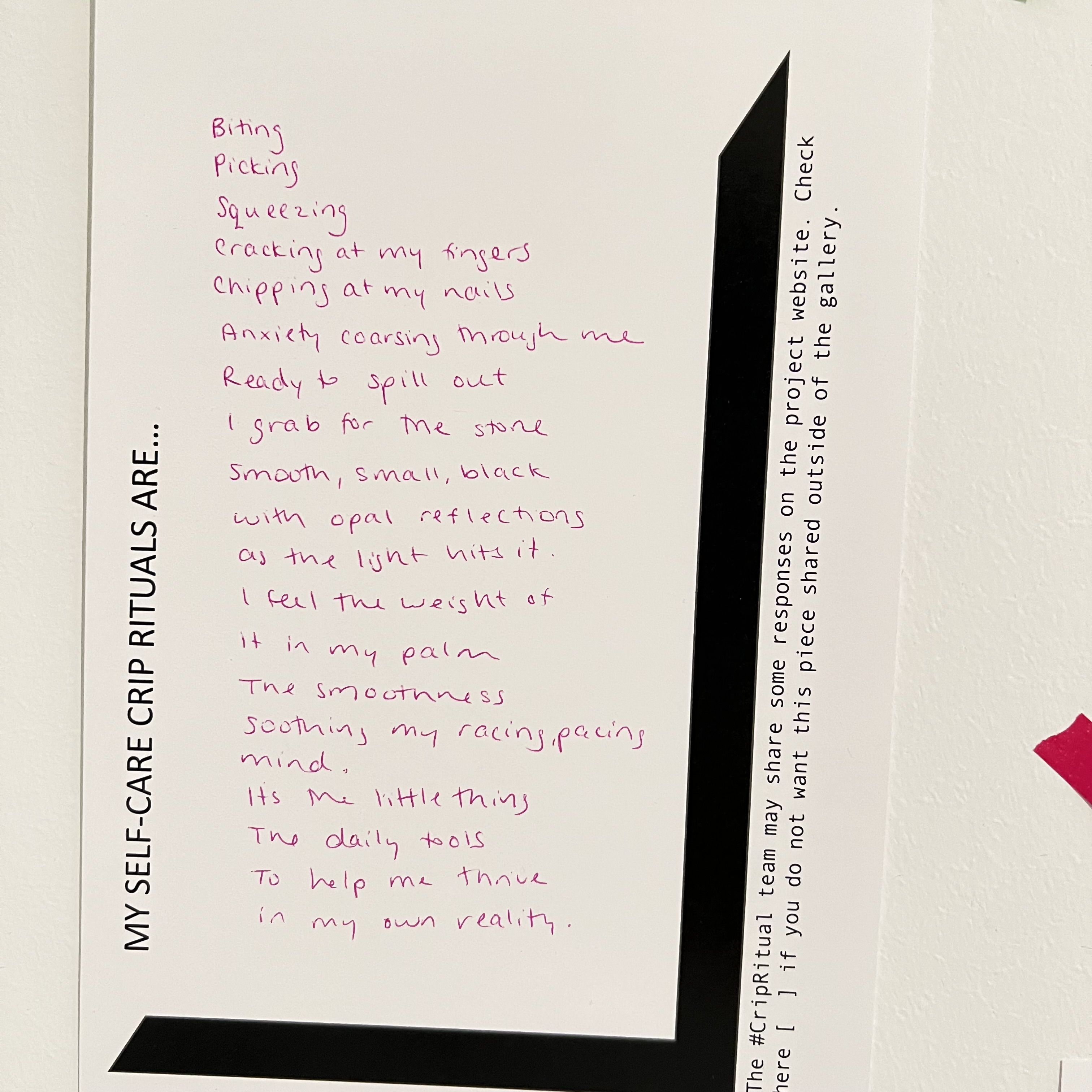 Hand written text in pink ink responds to black printed text. MY SELF CARE CRIP RITUALS ARE... "biting/picking/squeezing / cracking at my fingers / chipping at my nails / anxiety coursing through me / ready to spill out / i grab for the stone / smooth, small, black / with opal reflections / as the light hits it. / i feel the weight of / it in my palm / the smoothness / soothing my racing, pacing mind. / It's the little thing / the daily tools / to heop me thrive / in my own reality.